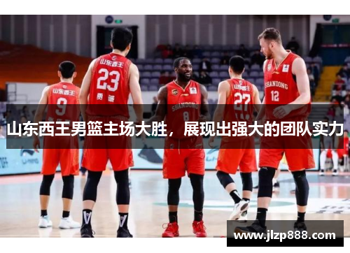 山东西王男篮主场大胜，展现出强大的团队实力