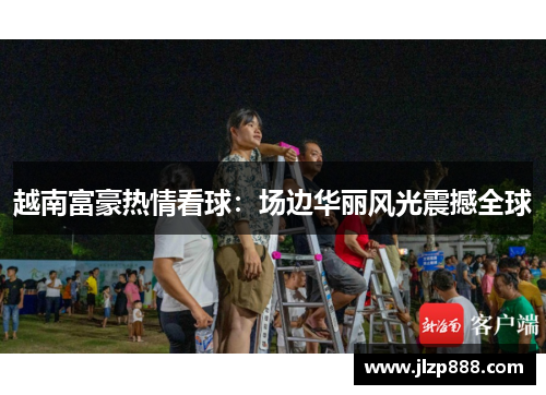 越南富豪热情看球：场边华丽风光震撼全球