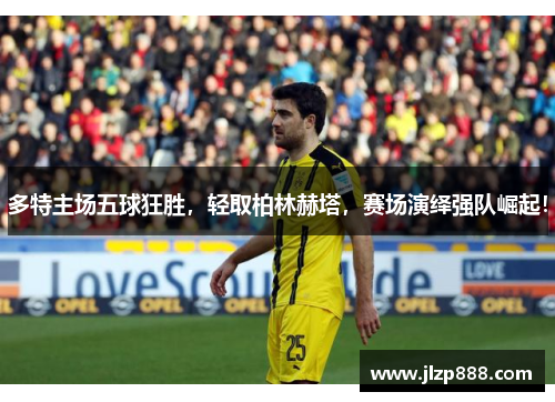 多特主场五球狂胜，轻取柏林赫塔，赛场演绎强队崛起！