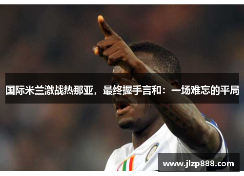 国际米兰激战热那亚，最终握手言和：一场难忘的平局