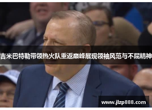 吉米巴特勒带领热火队重返巅峰展现领袖风范与不屈精神