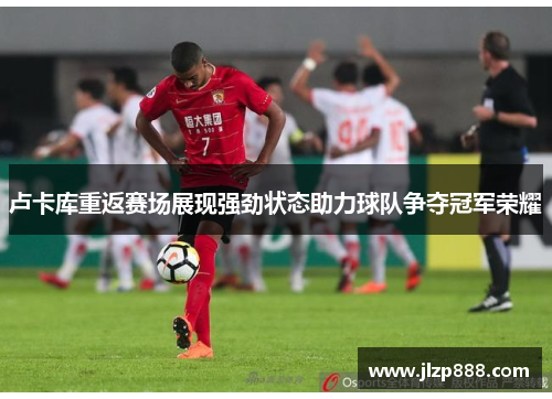 卢卡库重返赛场展现强劲状态助力球队争夺冠军荣耀
