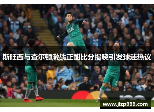 斯旺西与查尔顿激战正酣比分揭晓引发球迷热议