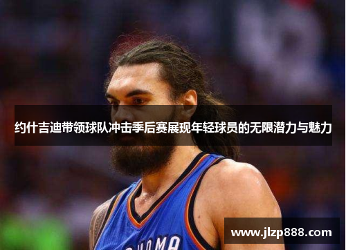 约什吉迪带领球队冲击季后赛展现年轻球员的无限潜力与魅力