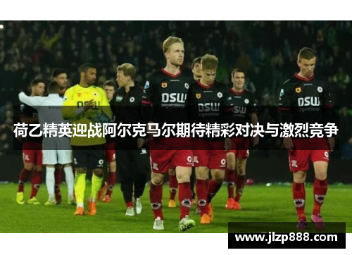 荷乙精英迎战阿尔克马尔期待精彩对决与激烈竞争