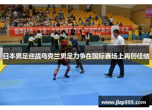 日本男足迎战乌克兰男足力争在国际赛场上再创佳绩